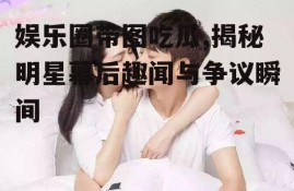 娱乐圈带图吃瓜,揭秘明星幕后趣闻与争议瞬间