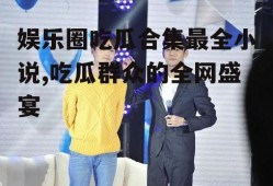 娱乐圈吃瓜合集最全小说,吃瓜群众的全网盛宴