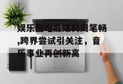 娱乐圈吃瓜爆料周笔畅,跨界尝试引关注，音乐事业再创新高