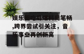娱乐圈吃瓜爆料周笔畅,跨界尝试引关注，音乐事业再创新高