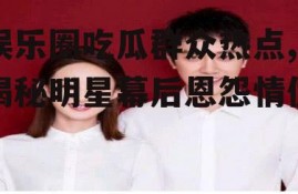 娱乐圈吃瓜群众热点,揭秘明星幕后恩怨情仇