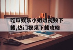 吃瓜娱乐小姐姐视频下载,热门视频下载攻略