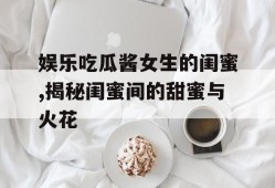 娱乐吃瓜酱女生的闺蜜,揭秘闺蜜间的甜蜜与火花