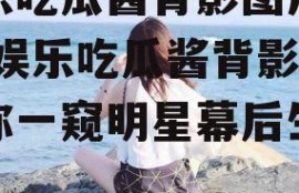 娱乐吃瓜酱背影图片高清,娱乐吃瓜酱背影，带你一窥明星幕后生活