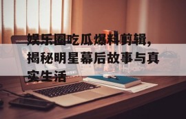 娱乐圈吃瓜爆料剪辑,揭秘明星幕后故事与真实生活