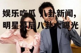 娱乐吃瓜 八卦新闻,明星幕后八卦大曝光