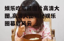 娱乐吃瓜酱图片高清大图,高清大图揭秘娱乐圈幕后风云