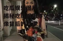 吃瓜娱乐图片头像女,揭秘吃瓜娱乐界女神头像背后的故事