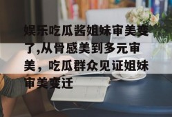 娱乐吃瓜酱姐妹审美变了,从骨感美到多元审美，吃瓜群众见证姐妹审美变迁