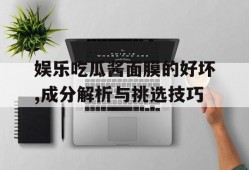 娱乐吃瓜酱面膜的好坏,成分解析与挑选技巧
