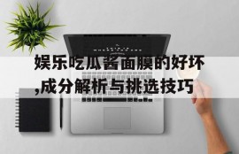 娱乐吃瓜酱面膜的好坏,成分解析与挑选技巧