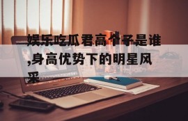 娱乐吃瓜君高个子是谁,身高优势下的明星风采