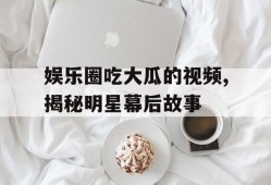 娱乐圈吃大瓜的视频,揭秘明星幕后故事