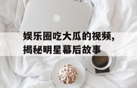 娱乐圈吃大瓜的视频,揭秘明星幕后故事