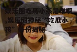 娱乐圈吃瓜小孩是谁啊,娱乐圈神秘“吃瓜小孩”身份揭秘