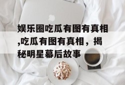 娱乐圈吃瓜有图有真相,吃瓜有图有真相，揭秘明星幕后故事