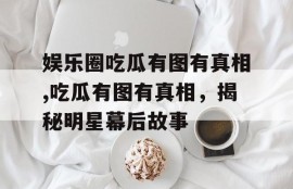娱乐圈吃瓜有图有真相,吃瓜有图有真相，揭秘明星幕后故事