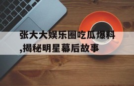 张大大娱乐圈吃瓜爆料,揭秘明星幕后故事