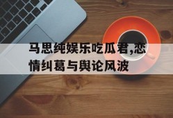 马思纯娱乐吃瓜君,恋情纠葛与舆论风波