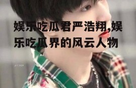 娱乐吃瓜君严浩翔,娱乐吃瓜界的风云人物