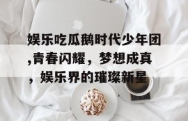 娱乐吃瓜鹅时代少年团,青春闪耀，梦想成真，娱乐界的璀璨新星