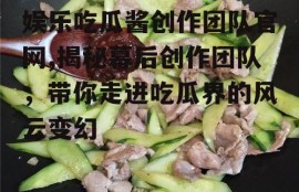 娱乐吃瓜酱创作团队官网,揭秘幕后创作团队，带你走进吃瓜界的风云变幻