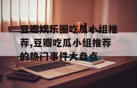 豆瓣娱乐圈吃瓜小组推荐,豆瓣吃瓜小组推荐的热门事件大盘点