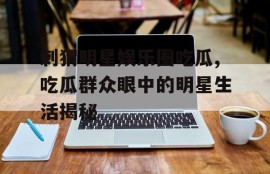 刺猬明星娱乐圈吃瓜,吃瓜群众眼中的明星生活揭秘