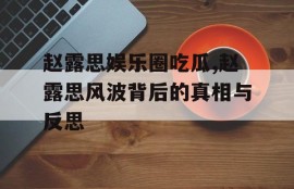 赵露思娱乐圈吃瓜,赵露思风波背后的真相与反思