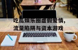 吃瓜娱乐圈虚假爱情,流量陷阱与资本游戏