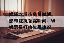 娱乐吃瓜小兔兔微博,影帝沈执领奖瞬间，W姓男星打哈欠引热议