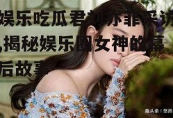 娱乐吃瓜君刘亦菲采访,揭秘娱乐圈女神的幕后故事