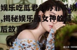 娱乐吃瓜君刘亦菲采访,揭秘娱乐圈女神的幕后故事