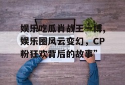娱乐吃瓜肖战王一博,娱乐圈风云变幻，CP粉狂欢背后的故事”