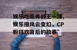 娱乐吃瓜肖战王一博,娱乐圈风云变幻，CP粉狂欢背后的故事”
