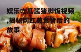 娱乐吃瓜酱猪脚饭视频,揭秘网红美食背后的故事