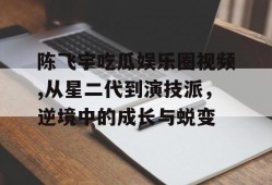 陈飞宇吃瓜娱乐圈视频,从星二代到演技派，逆境中的成长与蜕变