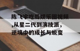 陈飞宇吃瓜娱乐圈视频,从星二代到演技派，逆境中的成长与蜕变