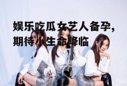 娱乐吃瓜女艺人备孕,期待小生命降临