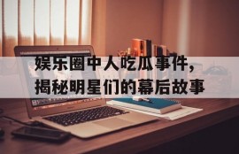 娱乐圈中人吃瓜事件,揭秘明星们的幕后故事