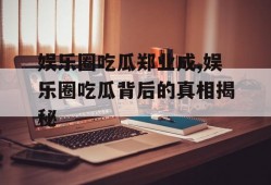 娱乐圈吃瓜郑业成,娱乐圈吃瓜背后的真相揭秘