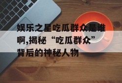 娱乐之星吃瓜群众是谁啊,揭秘“吃瓜群众”背后的神秘人物