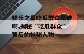 娱乐之星吃瓜群众是谁啊,揭秘“吃瓜群众”背后的神秘人物