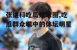 张继科吃瓜娱乐圈,吃瓜群众眼中的体坛明星