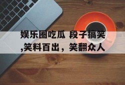 娱乐圈吃瓜 段子搞笑,笑料百出，笑翻众人