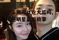娱乐圈可以吃大瓜吗,揭秘明星幕后故事