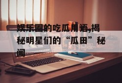 娱乐圈的吃瓜用语,揭秘明星们的“瓜田”秘闻