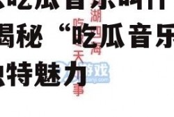 娱乐吃瓜音乐叫什么名字,揭秘“吃瓜音乐”的独特魅力