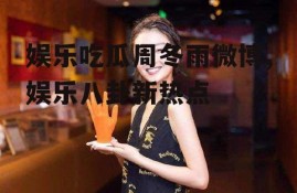 娱乐吃瓜周冬雨微博,娱乐八卦新热点