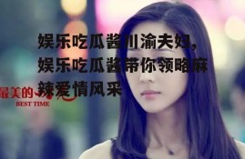 娱乐吃瓜酱川渝夫妇,娱乐吃瓜酱带你领略麻辣爱情风采